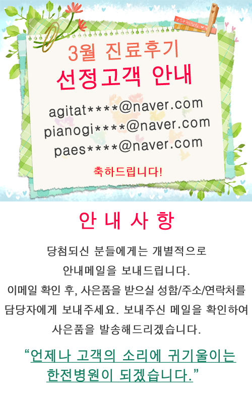 한전병원 진료후기 이벤트 3월 후기 당첨자 안내 agitat****@naver.com, pianogi****@naver.com, paes****@naver.com 당첨되신 분들에게는 개별적으로 안내메일을 보내드립니다. 이메일 확인 후, 사은품을 받으실 성함/주소/연락처를 담당자에게 보내주세요. 보내주신 메일을 확인하여 사은품을 발송해드리겠습니다. “언제나 고객의 소리에 귀기울이는 한전병원이 되겠습니다.”