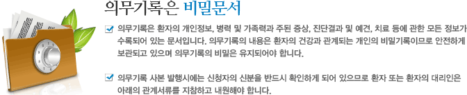 의무기록은 비밀문서 : 의무기록은 환자의 개인정보, 병력 및 가족력과 주된 증상, 진단결과 및 예견, 치료 등에 관한 모든 정보가 수록되어 있는 문서입니다. 의무기록의 내용은 환자의 건강과 관계되는 개인의 비밀기록이므로 안전하게 보관되고 있으며 의무기록의 비밀은 유지되어야 합니다.의무기록 사본 발행시에는 신청자의 신분을 반드시 확인하게 되어 있으므로 환자 또는 환자의 대리인은 아래의 관계서류를 지참하고 내원해야 합니다.