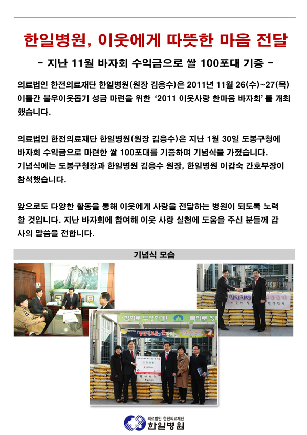 한일병원, 이웃에게 따뜻한 마음 전달. 한일병원이 지난 1월 30일 도봉구청에 바자회 수익금으로 마련한 쌀 100포대 기증했습니다. 앞으로도 다양한 활동을 통해 이웃에게 사랑을 전하는 병원이 되도록 노력하겠습니다.