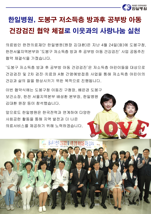 의료법인 한전의료재단 한일병원(원장 김대환)은 지난 4월 24일(화)에 도봉구청, 한전서울지역본부와 ‘도봉구 저소득층 방과 후 공부방 아동 건강검진’ 사업 공동추진 협약 체결식을 가졌습니다.‘도봉구 저소득층 방과 후 공부방 아동 건강검진’은 저소득층 어린이들을 대상으로 건강검진 및 2차 검진·치료와 A형 간염예방접종 사업을 통해 저소득층 어린이의 건강과 삶의 질을 향상시키기 위한 목적으로 진행됩니다. 이번 협약식에는 도봉구청 이동진 구청장, 배은경 도봉구 보건소장, 한전 서울지역본부 배성환 본부장, 한일병원 김대환 원장 등이 참석했습니다. 앞으로도 한일병원은 한국전력과 연계하여 다양한 사회공헌 활동을 통해 지역 발전과 더 나은 의료서비스를 제공하기 위해 노력하겠습니다.